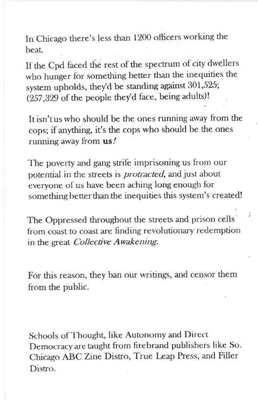 In Chicago there’s less than 1200 officers working the beat.  If the Cpd faced the rest of the spectrum of city dwellers who hunger for something better than the inequities the system upholds, theyd be standing against 301,525; (957,329 of the people theyd face, being adults)!  Itisn’tus who should be the ones running away from the cops; if anything, it’s the cops who should be the ones running away from us/  “The poverty and gang strife imprisoning us from our potential in the streets is protracted, and just about everyone of us have been aching long enough for something better than the inequities this system’s created!  The Oppressed throughout the streets and prison cells from coast to coast are finding revolutionary redemption in the great Collective Awakening.  For this reason, they ban our writings, and censor them from the public.  Schools of Thought, like Autonomy and Direct Democracyare taught from firebrand publishers like So. Chicago ABC Zine Distro, True Leap Press, and Filler Distro. 